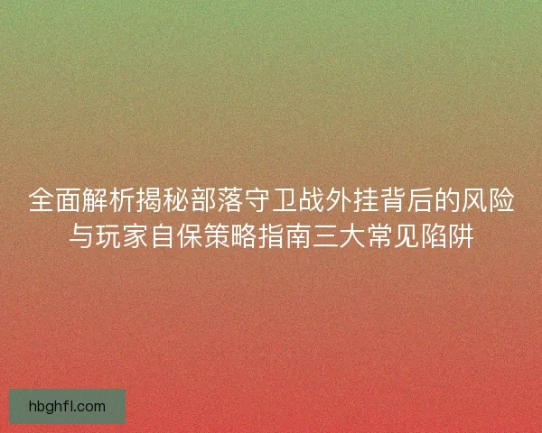 全面解析揭秘部落守卫战外挂背后的风险与玩家自保策略指南三大常见陷阱