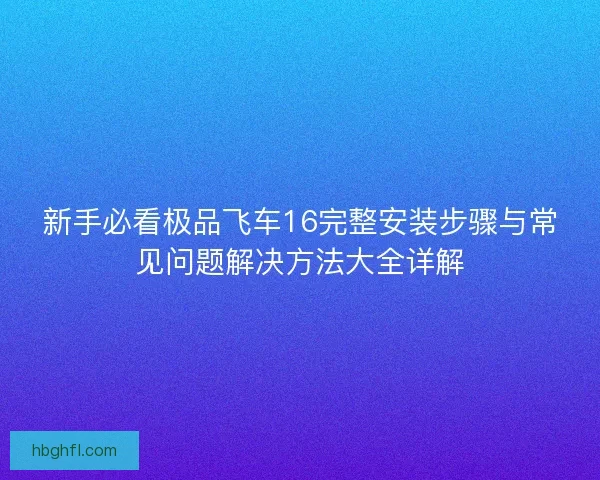 新手必看极品飞车16完整安装步骤与常见问题解决方法大全详解