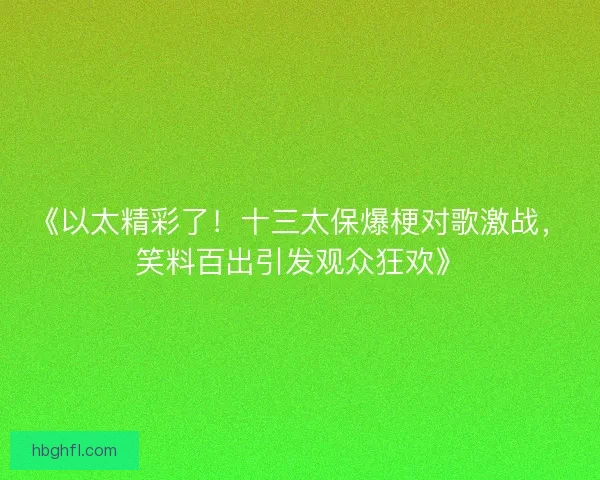 《以太精彩了！十三太保爆梗对歌激战，笑料百出引发观众狂欢》