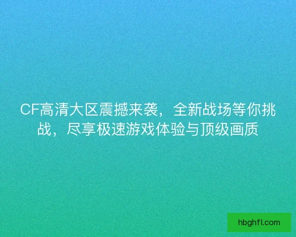CF高清大区震撼来袭，全新战场等你挑战，尽享极速游戏体验与顶级画质