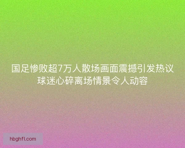 国足惨败超7万人散场画面震撼引发热议球迷心碎离场情景令人动容