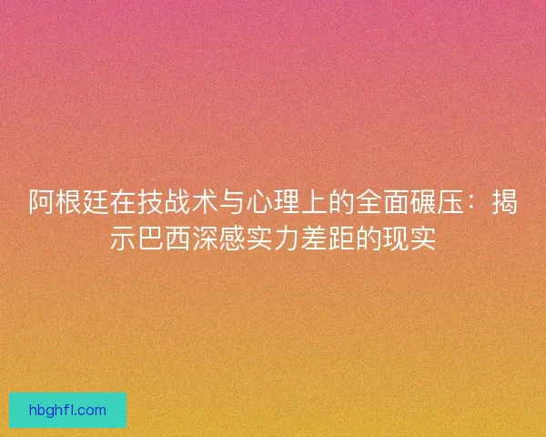 阿根廷在技战术与心理上的全面碾压：揭示巴西深感实力差距的现实