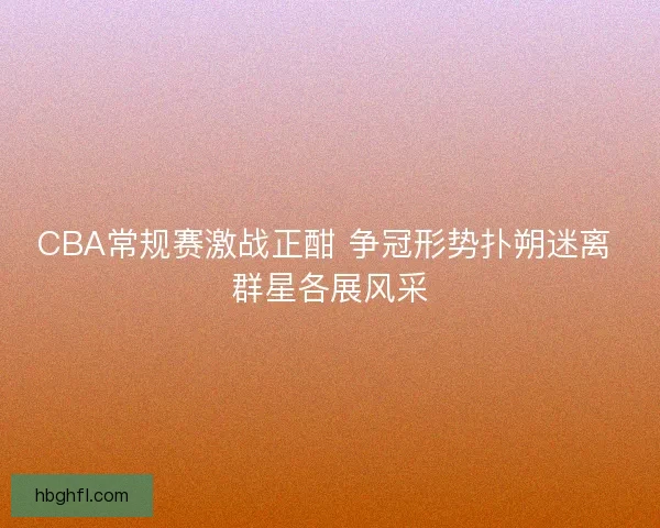 CBA常规赛激战正酣 争冠形势扑朔迷离 群星各展风采