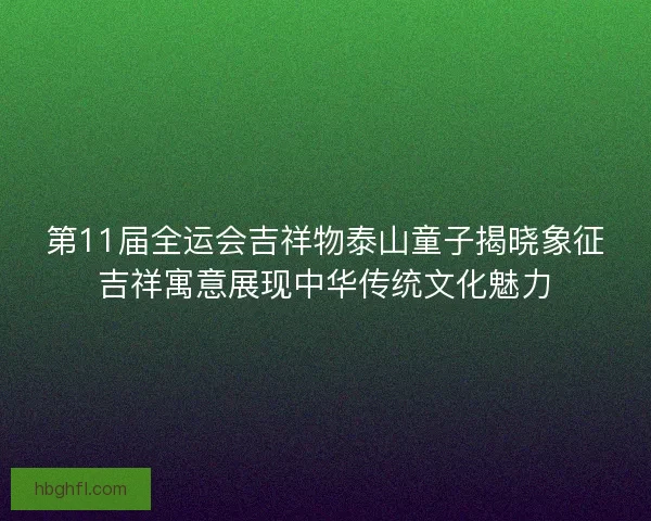 第11届全运会吉祥物泰山童子揭晓象征吉祥寓意展现中华传统文化魅力