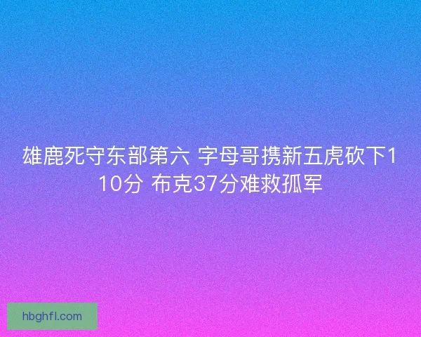 雄鹿死守东部第六 字母哥携新五虎砍下110分 布克37分难救孤军