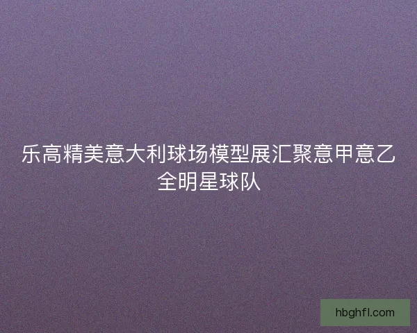 乐高精美意大利球场模型展汇聚意甲意乙全明星球队