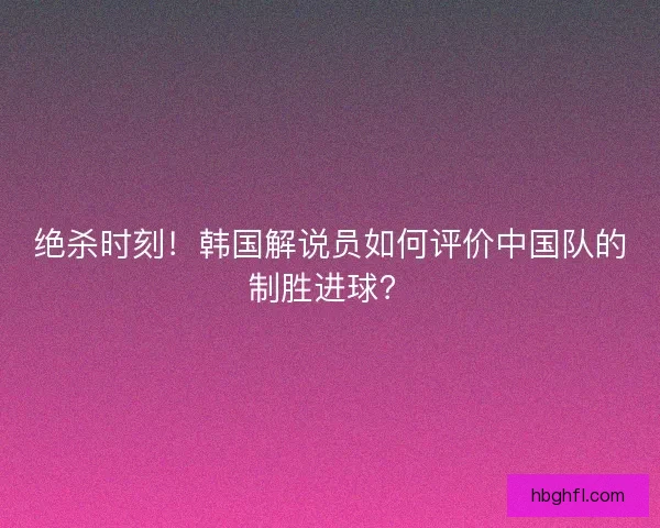 绝杀时刻！韩国解说员如何评价中国队的制胜进球？
