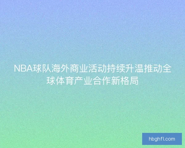 NBA球队海外商业活动持续升温推动全球体育产业合作新格局