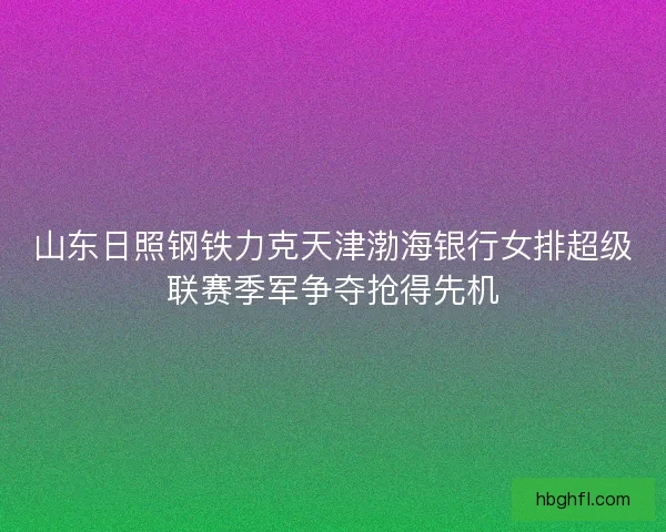 山东日照钢铁力克天津渤海银行女排超级联赛季军争夺抢得先机