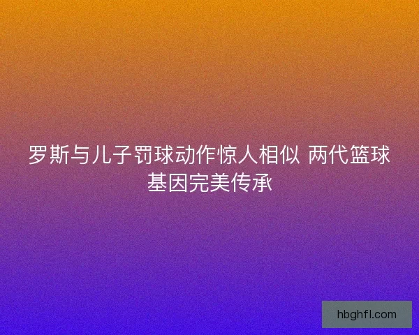 罗斯与儿子罚球动作惊人相似 两代篮球基因完美传承