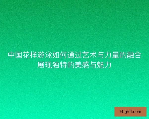中国花样游泳如何通过艺术与力量的融合展现独特的美感与魅力